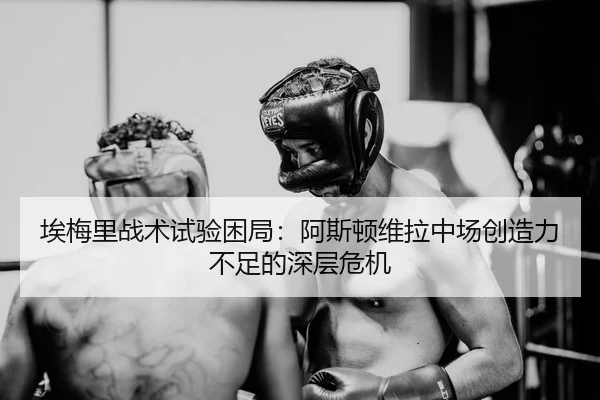 埃梅里战术试验困局：阿斯顿维拉中场创造力不足的深层危机